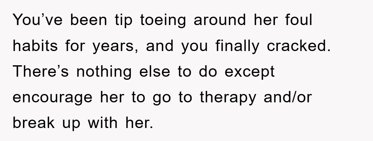 You’ve been tip toeing around her foul habits for years, and you finally cracked. There’s nothing else to do except encourage her to go to therapy and/or break up with...