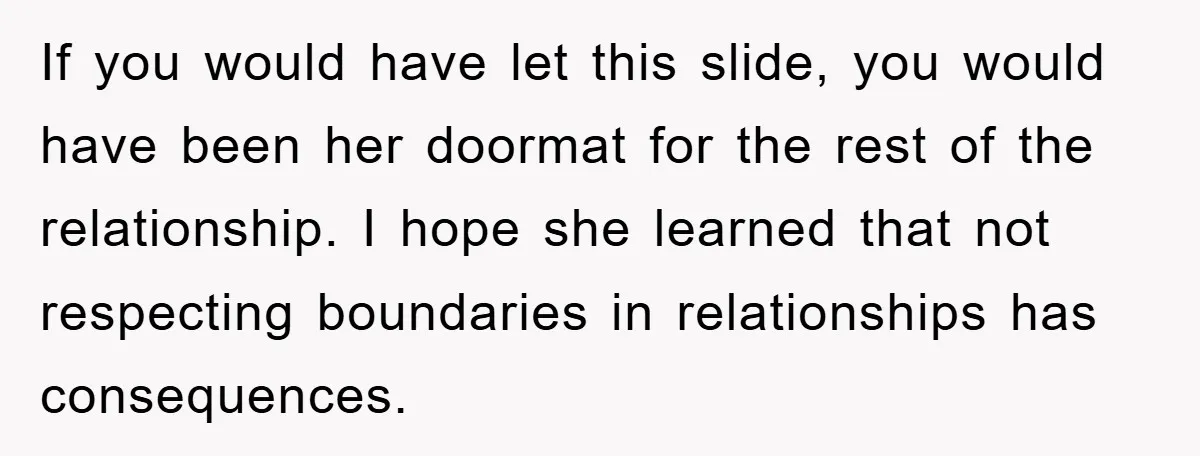 If you would have let this slide, you would have been her doormat for the rest of the relationship. I hope she learned that not respecting boundaries in relationships has...
