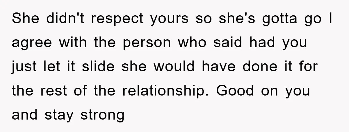 She didn't respect yours so she's gotta go I agree with the person who said had you just let it slide she would have done it for the rest of...