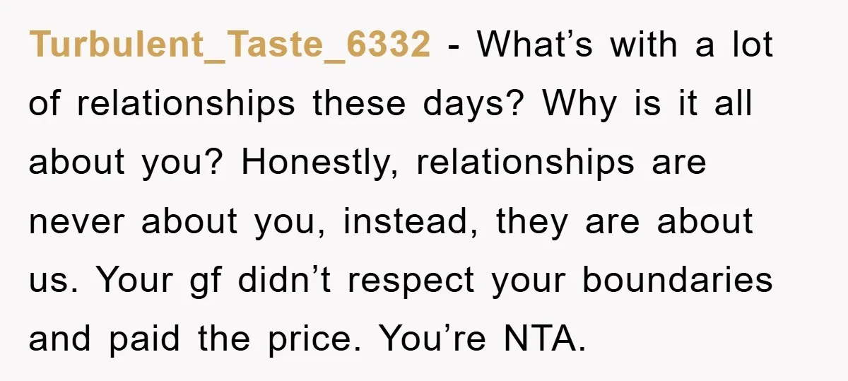 Turbulent_Taste_6332 − What’s with a lot of relationships these days? Why is it all about you? Honestly, relationships are never about you, instead, they are about us. Your gf didn’t...