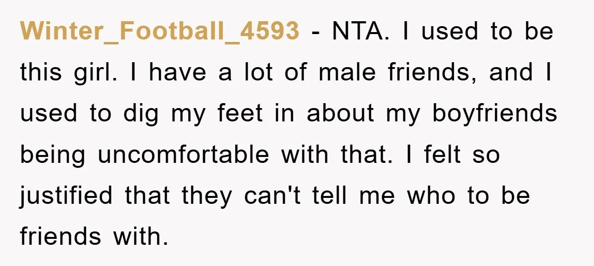 Winter_Football_4593 − NTA. I used to be this girl. I have a lot of male friends, and I used to dig my feet in about my boyfriends being uncomfortable with...