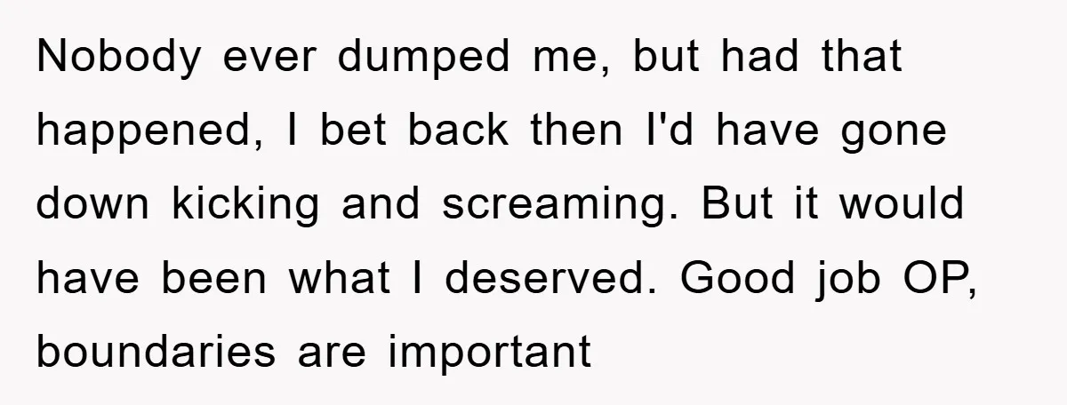 Nobody ever dumped me, but had that happened, I bet back then I'd have gone down kicking and screaming. But it would have been what I deserved. Good job OP,...