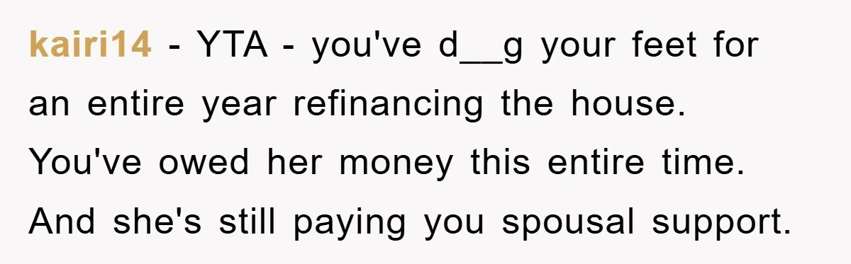 kairi14 − YTA - you've d__g your feet for an entire year refinancing the house. You've owed her money this entire time. And she's still paying you spousal support.