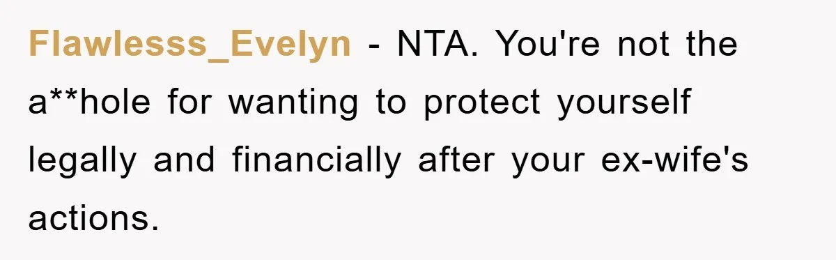 Flawlesss_Evelyn − NTA. You're not the a**hole for wanting to protect yourself legally and financially after your ex-wife's actions.