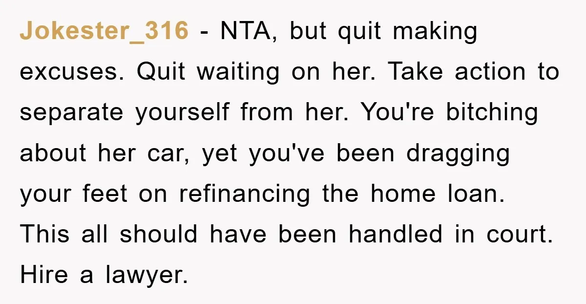 Jokester_316 − NTA, but quit making excuses. Quit waiting on her. Take action to separate yourself from her. You're bitching about her car, yet you've been dragging your feet on...