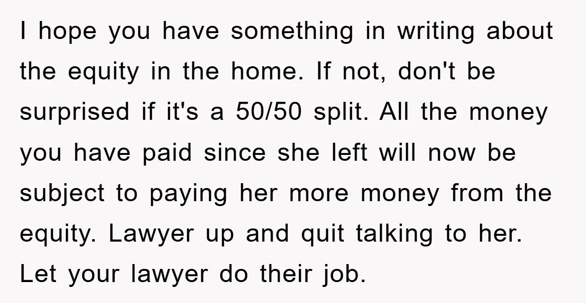 I hope you have something in writing about the equity in the home. If not, don't be surprised if it's a 50/50 split. All the money you have paid since...