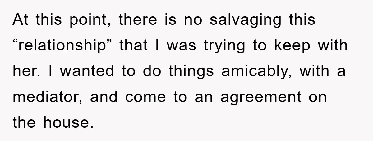 At this point, there is no salvaging this “relationship” that I was trying to keep with her. I wanted to do things amicably, with a mediator, and come to an...