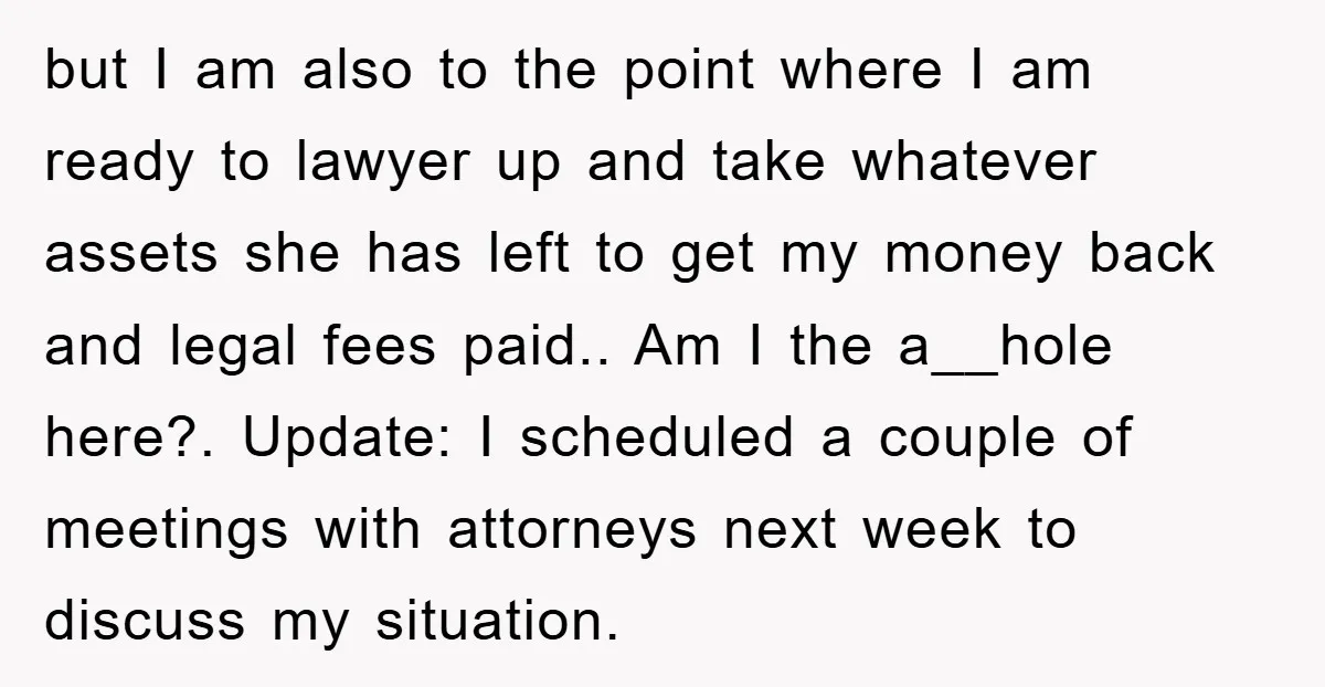 but I am also to the point where I am ready to lawyer up and take whatever assets she has left to get my money back and legal fees paid.....