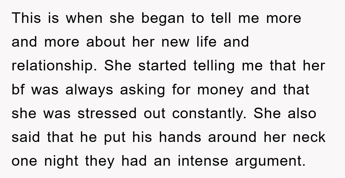 This is when she began to tell me more and more about her new life and relationship. She started telling me that her bf was always asking for money and...