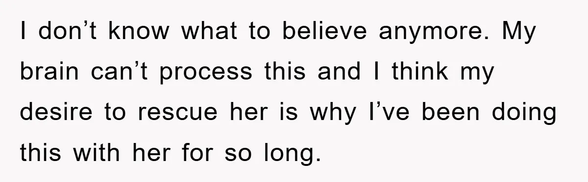 I don’t know what to believe anymore. My brain can’t process this and I think my desire to rescue her is why I’ve been doing this with her for so...