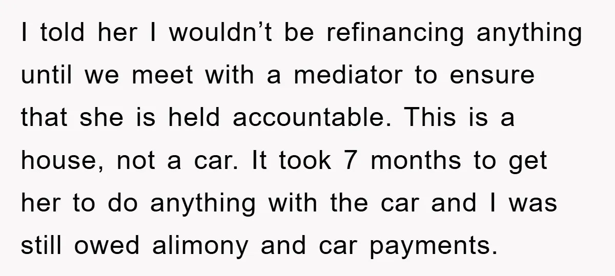 I told her I wouldn’t be refinancing anything until we meet with a mediator to ensure that she is held accountable. This is a house, not a car. It took...