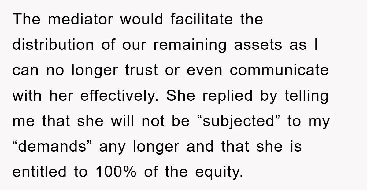 The mediator would facilitate the distribution of our remaining assets as I can no longer trust or even communicate with her effectively. She replied by telling me that she will...