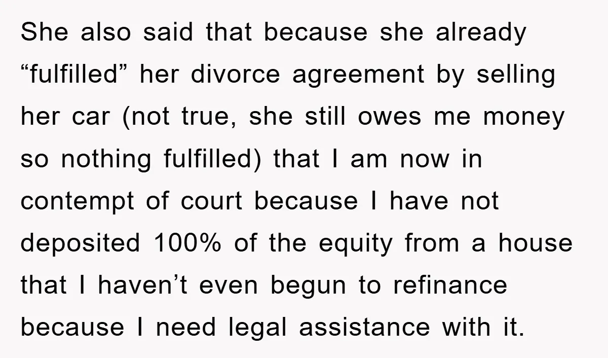 She also said that because she already “fulfilled” her divorce agreement by selling her car (not true, she still owes me money so nothing fulfilled) that I am now in...