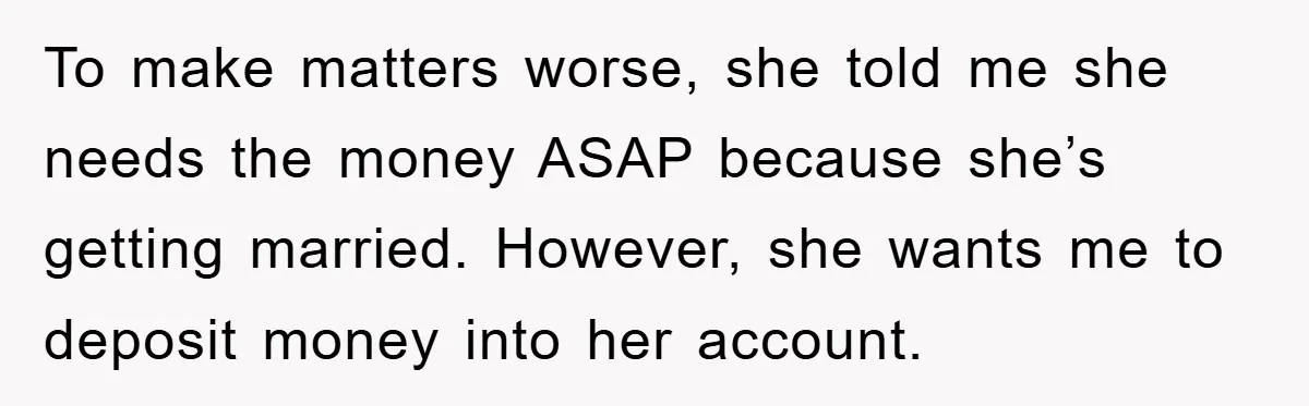 To make matters worse, she told me she needs the money ASAP because she’s getting married. However, she wants me to deposit money into her account.
