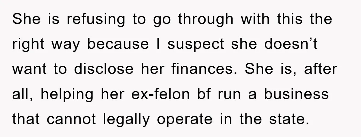 She is refusing to go through with this the right way because I suspect she doesn’t want to disclose her finances. She is, after all, helping her ex-felon bf run...