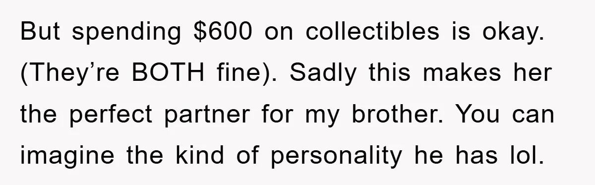 But spending $600 on collectibles is okay. (They’re BOTH fine). Sadly this makes her the perfect partner for my brother. You can imagine the kind of personality he has lol.