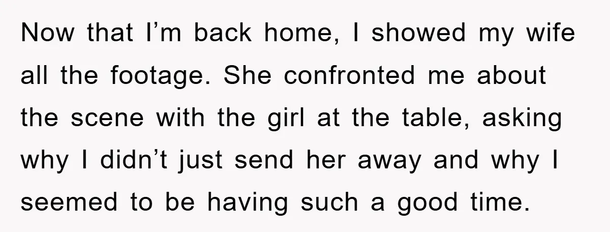 Now that I’m back home, I showed my wife all the footage. She confronted me about the scene with the girl at the table, asking why I didn’t just send...