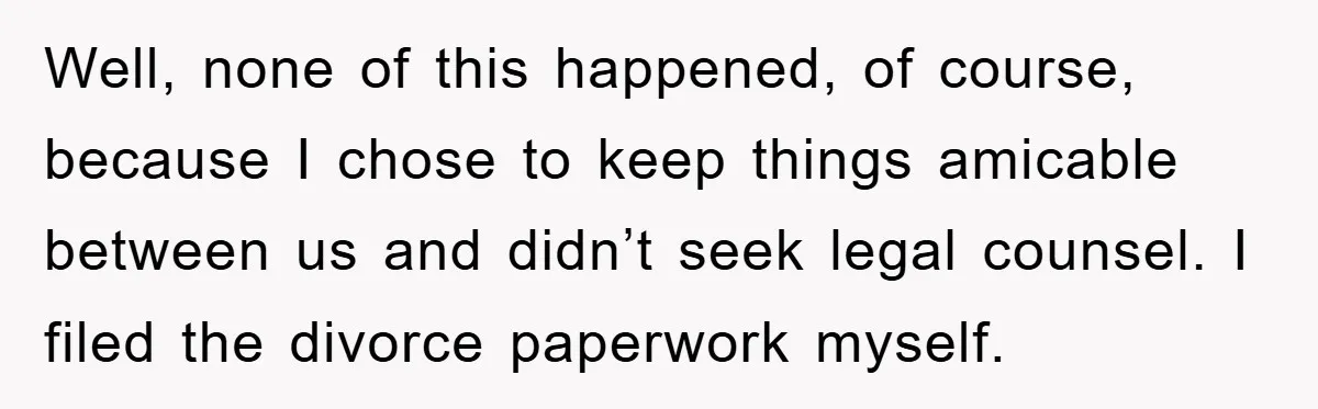 Well, none of this happened, of course, because I chose to keep things amicable between us and didn’t seek legal counsel. I filed the divorce paperwork myself.