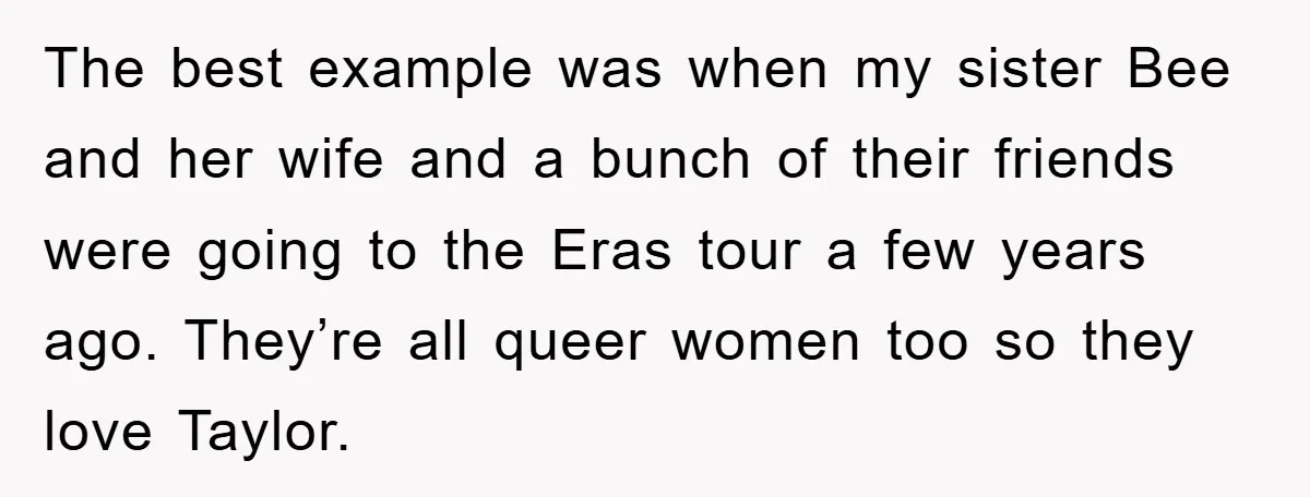 The best example was when my sister Bee and her wife and a bunch of their friends were going to the Eras tour a few years ago. They’re all queer...