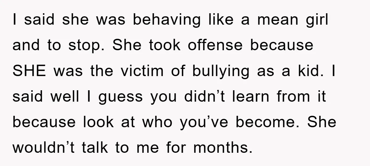 I said she was behaving like a mean girl and to stop. She took offense because SHE was the victim of bullying as a kid. I said well I guess...