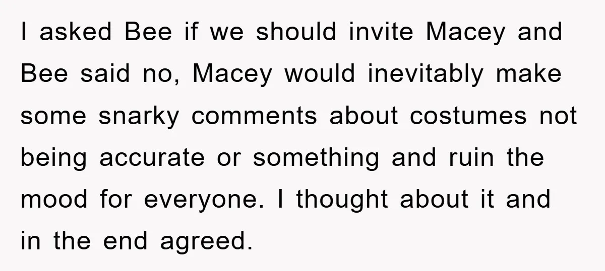 I asked Bee if we should invite Macey and Bee said no, Macey would inevitably make some snarky comments about costumes not being accurate or something and ruin the mood...