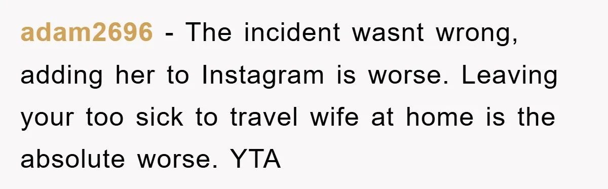 adam2696 − The incident wasnt wrong, adding her to Instagram is worse. Leaving your too sick to travel wife at home is the absolute worse. YTA