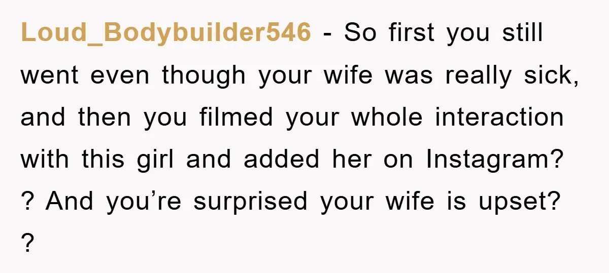 Loud_Bodybuilder546 − So first you still went even though your wife was really sick, and then you filmed your whole interaction with this girl and added her on Instagram? ?...