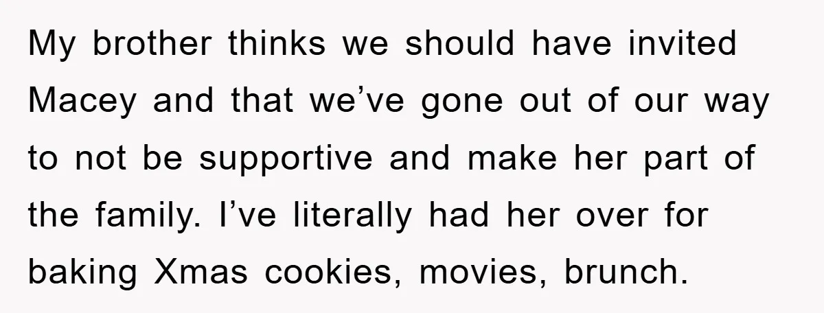 My brother thinks we should have invited Macey and that we’ve gone out of our way to not be supportive and make her part of the family. I’ve literally had...