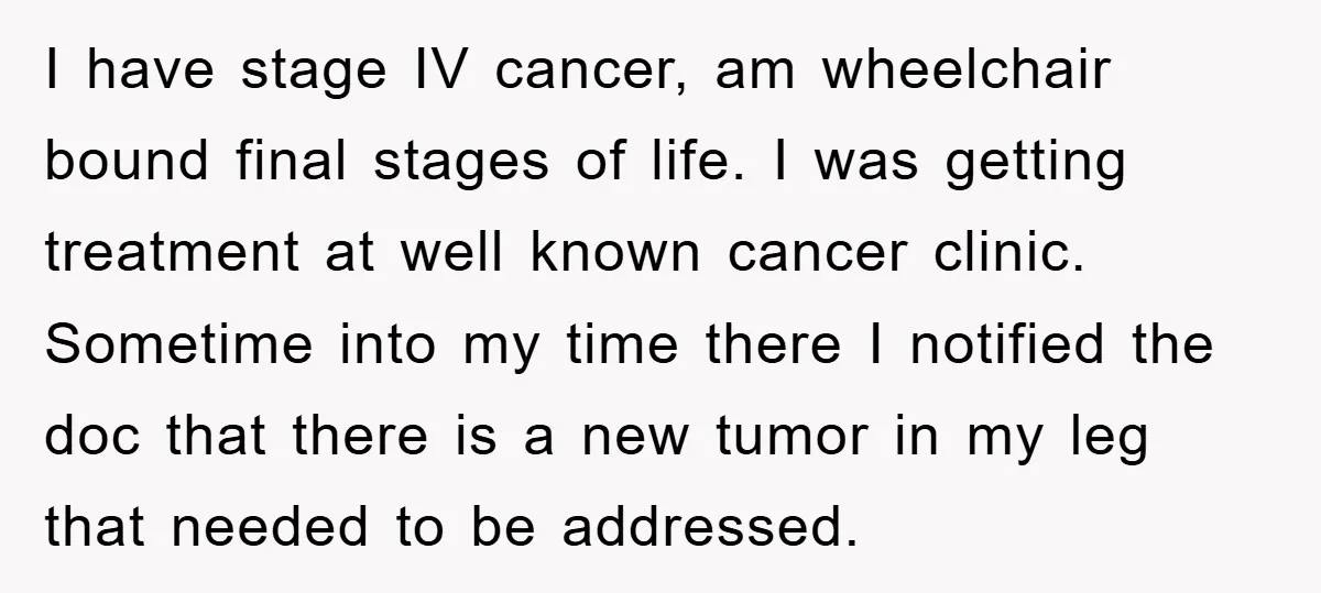 I have stage IV cancer, am wheelchair bound final stages of life. I was getting treatment at well known cancer clinic. Sometime into my time there I notified the doc...