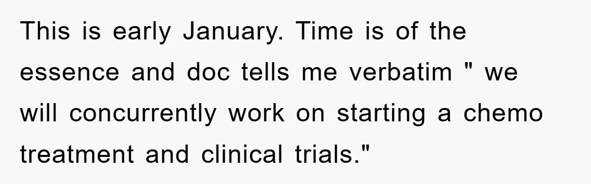 This is early January. Time is of the essence and doc tells me verbatim " we will concurrently work on starting a chemo treatment and clinical trials."