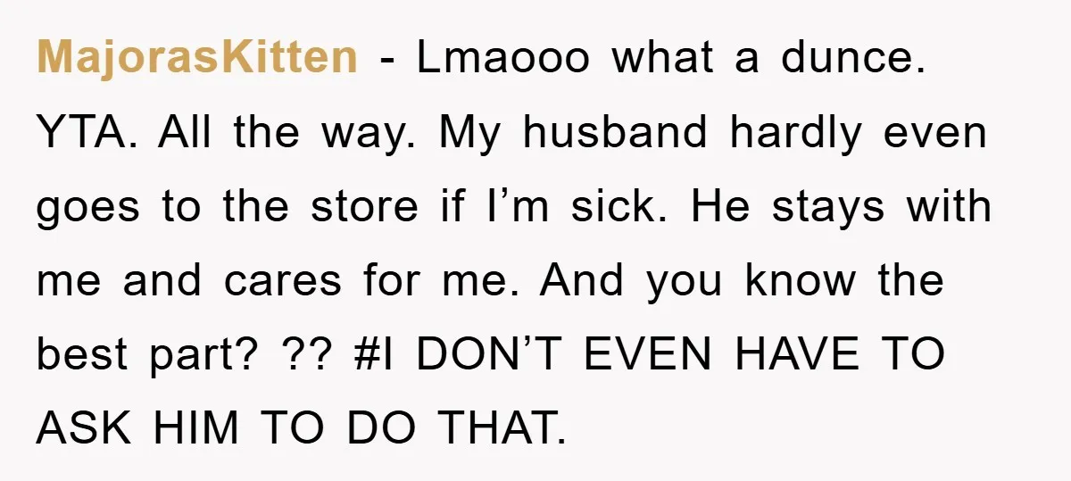 MajorasKitten − Lmaooo what a dunce. YTA. All the way. My husband hardly even goes to the store if I’m sick. He stays with me and cares for me. And...