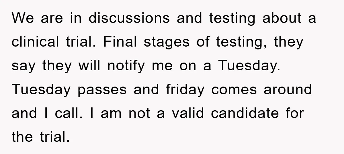 We are in discussions and testing about a clinical trial. Final stages of testing, they say they will notify me on a Tuesday. Tuesday passes and friday comes around and...