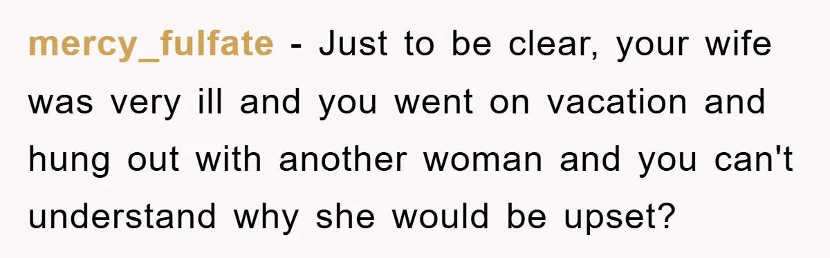 mercy_fulfate − Just to be clear, your wife was very ill and you went on vacation and hung out with another woman and you can't understand why she would be...