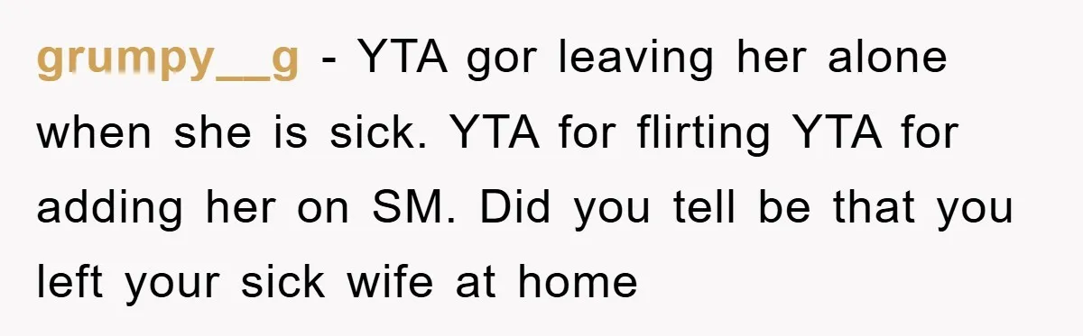 grumpy__g − YTA gor leaving her alone when she is sick. YTA for flirting YTA for adding her on SM. Did you tell be that you left your sick wife...