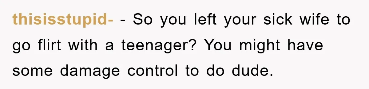 thisisstupid- − So you left your sick wife to go flirt with a teenager? You might have some damage control to do dude.