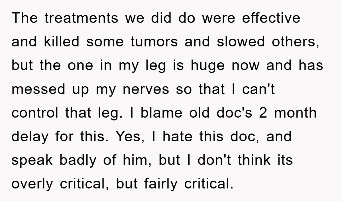 The treatments we did do were effective and killed some tumors and slowed others, but the one in my leg is huge now and has messed up my nerves so...
