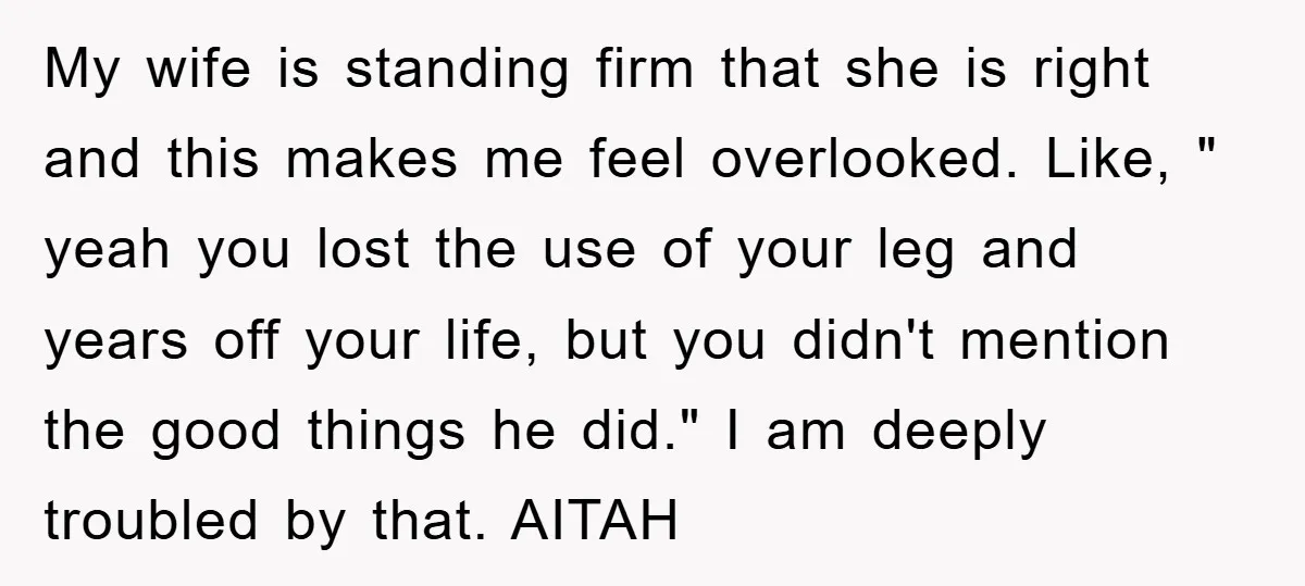 My wife is standing firm that she is right and this makes me feel overlooked. Like, " yeah you lost the use of your leg and years off your life,...