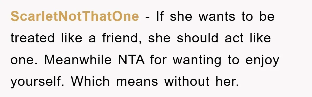 ScarletNotThatOne − If she wants to be treated like a friend, she should act like one. Meanwhile NTA for wanting to enjoy yourself. Which means without her.