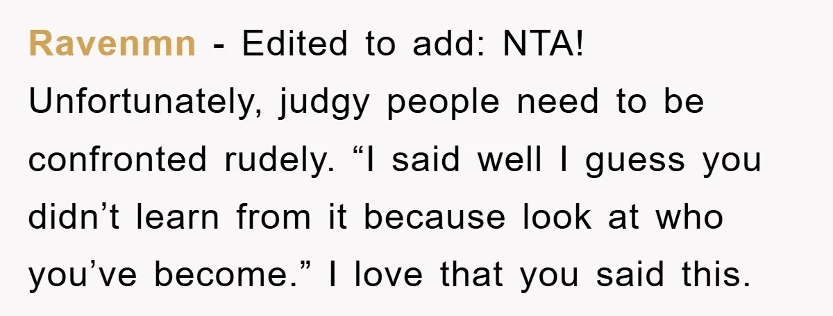Ravenmn − Edited to add: NTA! Unfortunately, judgy people need to be confronted rudely. “I said well I guess you didn’t learn from it because look at who you’ve become.”...