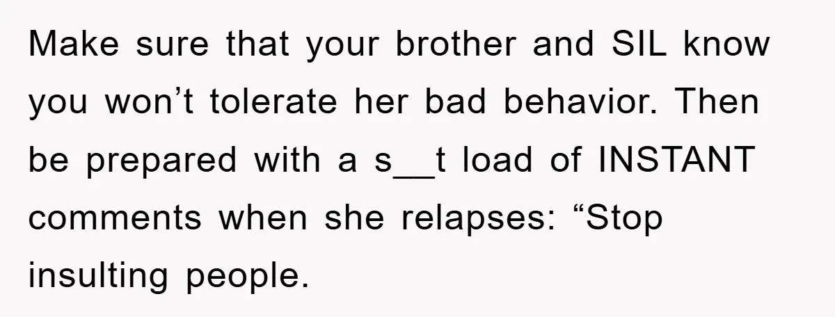 Make sure that your brother and SIL know you won’t tolerate her bad behavior. Then be prepared with a s__t load of INSTANT comments when she relapses: “Stop insulting people.