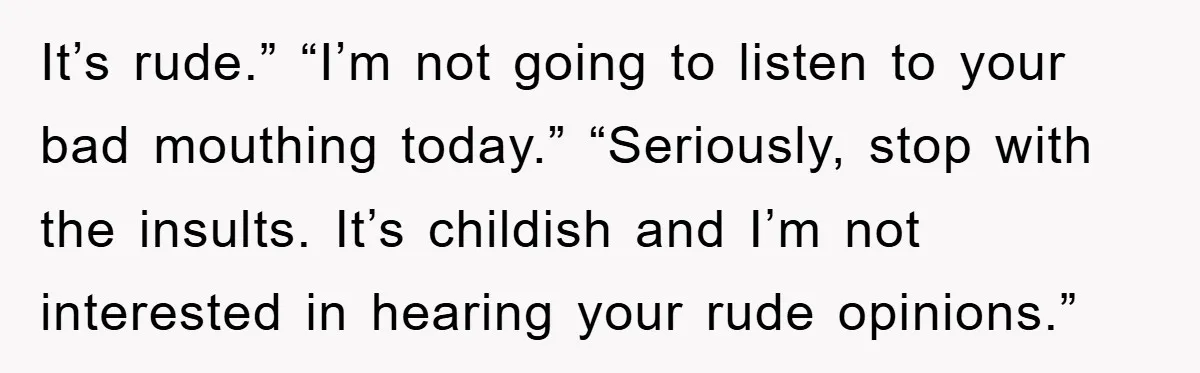 It’s rude.” “I’m not going to listen to your bad mouthing today.” “Seriously, stop with the insults. It’s childish and I’m not interested in hearing your rude opinions.”