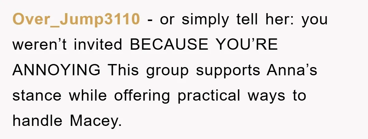 Over_Jump3110 − or simply tell her: you weren’t invited BECAUSE YOU’RE ANNOYING This group supports Anna’s stance while offering practical ways to handle Macey.