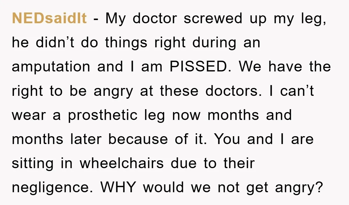 NEDsaidIt − My doctor screwed up my leg, he didn’t do things right during an amputation and I am PISSED. We have the right to be angry at these doctors....