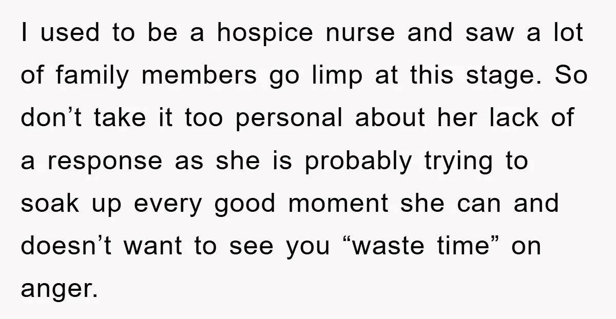 I used to be a hospice nurse and saw a lot of family members go limp at this stage. So don’t take it too personal about her lack of a...