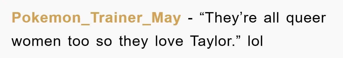Pokemon_Trainer_May − “They’re all queer women too so they love Taylor.” lol