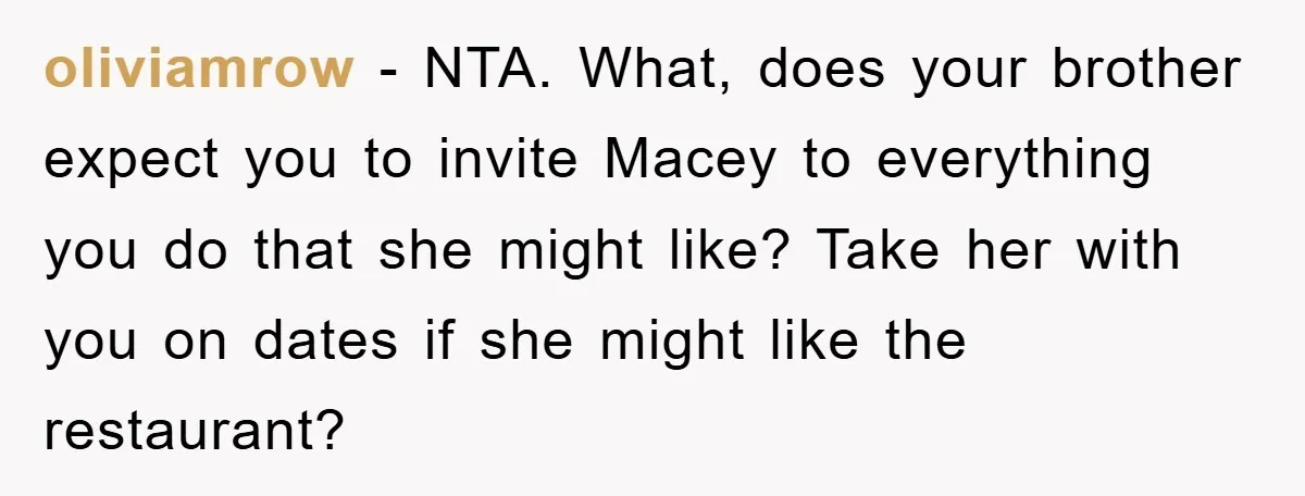 oliviamrow − NTA. What, does your brother expect you to invite Macey to everything you do that she might like? Take her with you on dates if she might like...