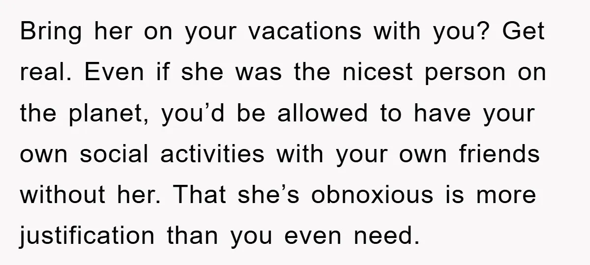 Bring her on your vacations with you? Get real. Even if she was the nicest person on the planet, you’d be allowed to have your own social activities with your...