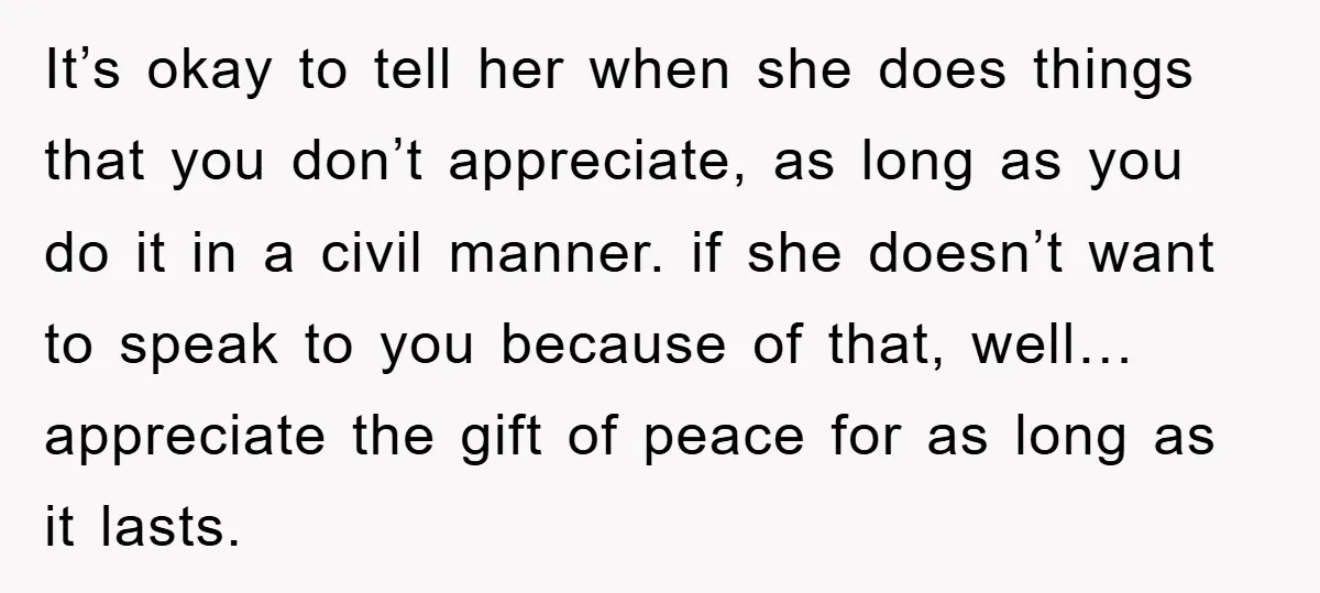 It’s okay to tell her when she does things that you don’t appreciate, as long as you do it in a civil manner. if she doesn’t want to speak to...