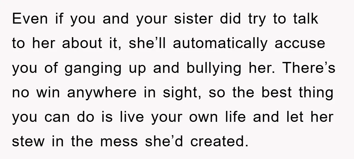 Even if you and your sister did try to talk to her about it, she’ll automatically accuse you of ganging up and bullying her. There’s no win anywhere in sight,...