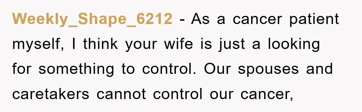 Weekly_Shape_6212 − As a cancer patient myself, I think your wife is just a looking for something to control. Our spouses and caretakers cannot control our cancer,